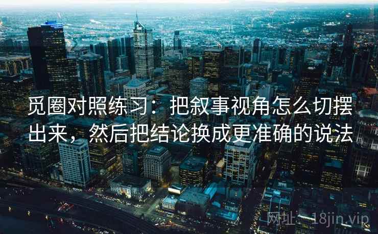 觅圈对照练习：把叙事视角怎么切摆出来，然后把结论换成更准确的说法