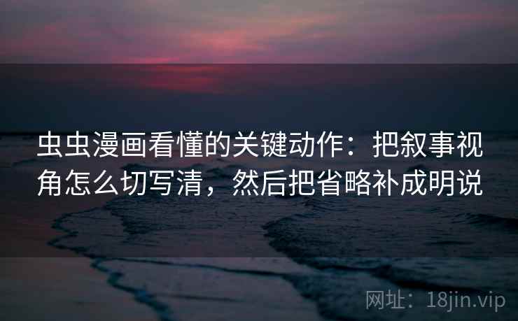 虫虫漫画看懂的关键动作：把叙事视角怎么切写清，然后把省略补成明说