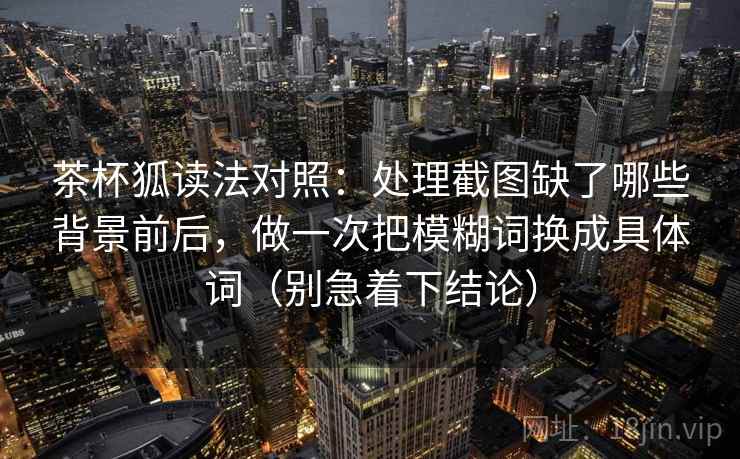 茶杯狐读法对照：处理截图缺了哪些背景前后，做一次把模糊词换成具体词（别急着下结论）