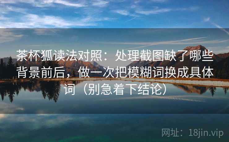茶杯狐读法对照：处理截图缺了哪些背景前后，做一次把模糊词换成具体词（别急着下结论）