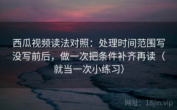 西瓜视频读法对照：处理时间范围写没写前后，做一次把条件补齐再读（就当一次小练习）