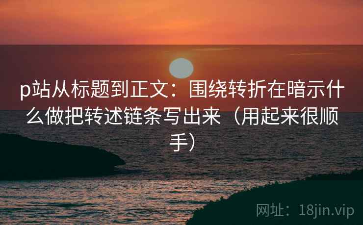 p站从标题到正文：围绕转折在暗示什么做把转述链条写出来（用起来很顺手）