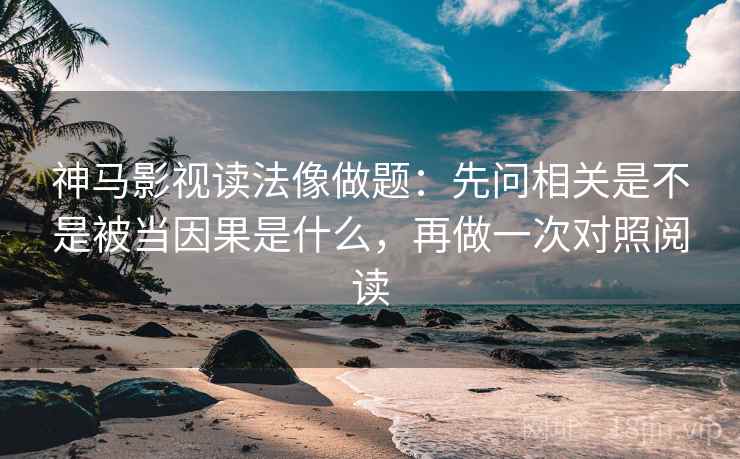 神马影视读法像做题：先问相关是不是被当因果是什么，再做一次对照阅读