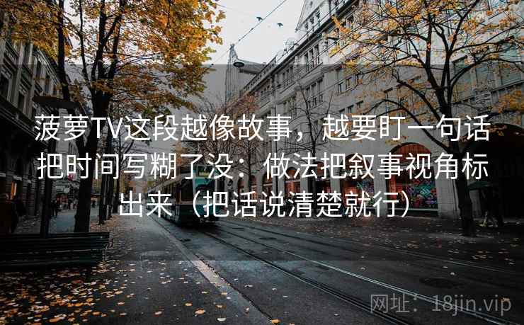 菠萝TV这段越像故事，越要盯一句话把时间写糊了没：做法把叙事视角标出来（把话说清楚就行）