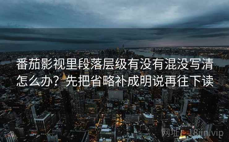 番茄影视里段落层级有没有混没写清怎么办？先把省略补成明说再往下读